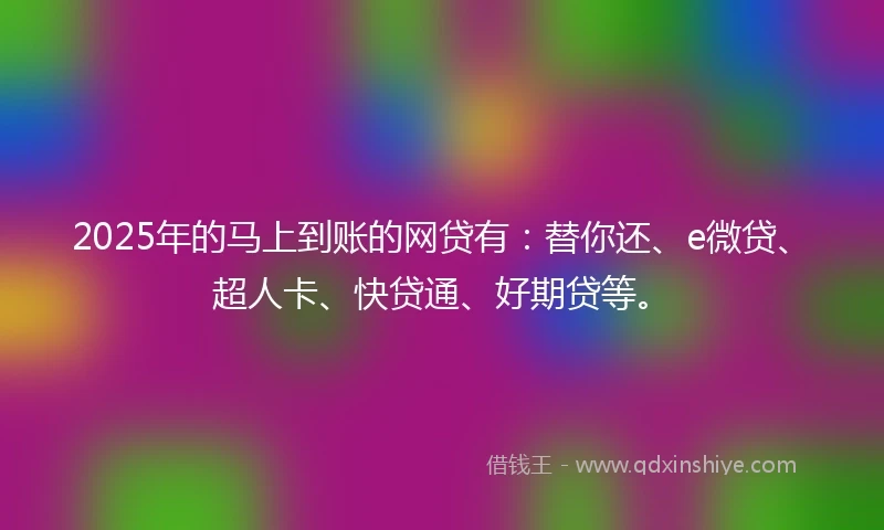 2025年的马上到账的网贷有：替你还、e微贷、超人卡、快贷通、好期贷等。