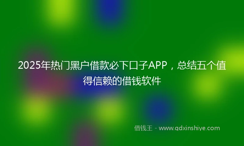 2025年热门黑户借款必下口子APP，总结五个值得信赖的借钱软件