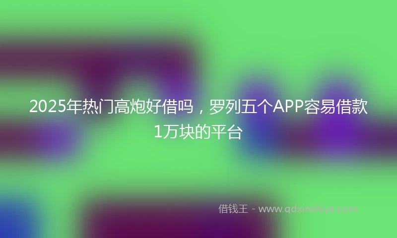 2025年热门高炮好借吗，罗列五个APP容易借款1万块的平台