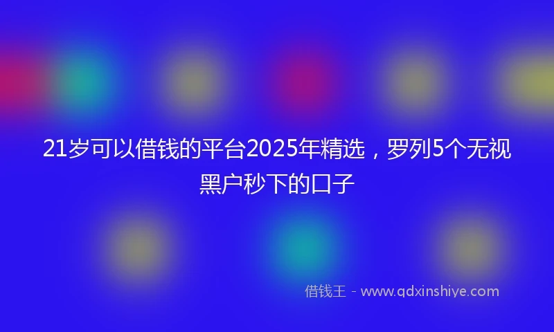 21岁可以借钱的平台2025年精选，罗列5个无视黑户秒下的口子