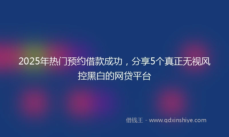 2025年热门预约借款成功，分享5个真正无视风控黑白的网贷平台
