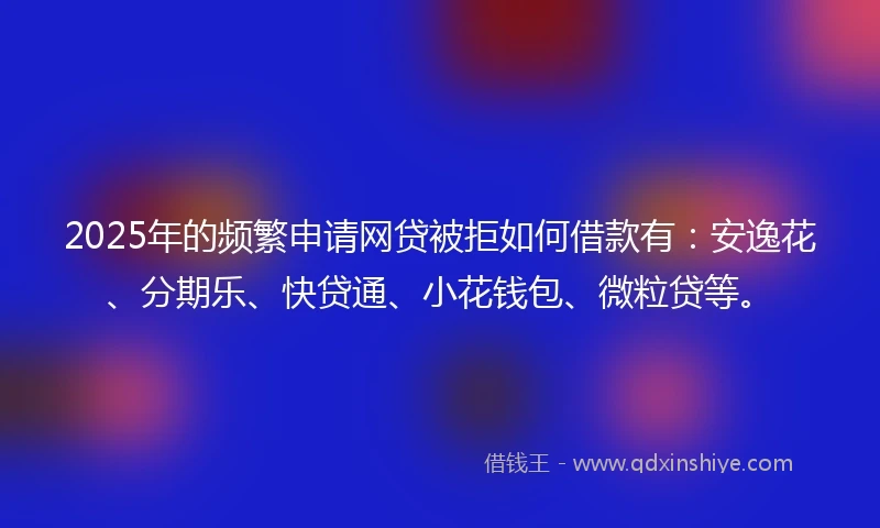 2025年的频繁申请网贷被拒如何借款有：安逸花、分期乐、快贷通、小花钱包、微粒贷等。