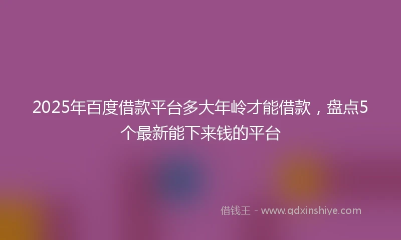 2025年百度借款平台多大年岭才能借款，盘点5个最新能下来钱的平台
