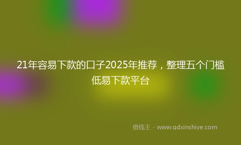 21年容易下款的口子2025年推荐，整理五个门槛低易下款平台