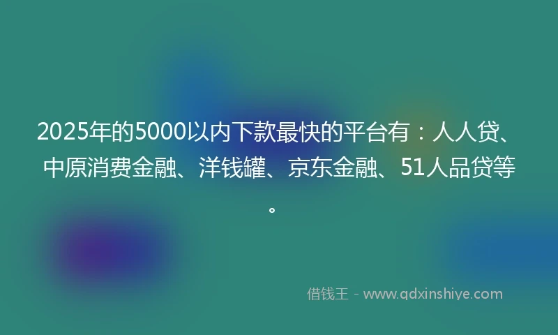 2025年的5000以内下款最快的平台有：人人贷、中原消费金融、洋钱罐、京东金融、51人品贷等。