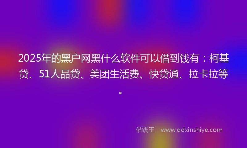 2025年的黑户网黑什么软件可以借到钱有：柯基贷、51人品贷、美团生活费、快贷通、拉卡拉等。