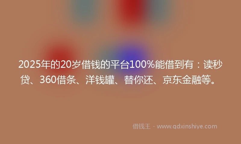 2025年的20岁借钱的平台100%能借到有：读秒贷、360借条、洋钱罐、替你还、京东金融等。