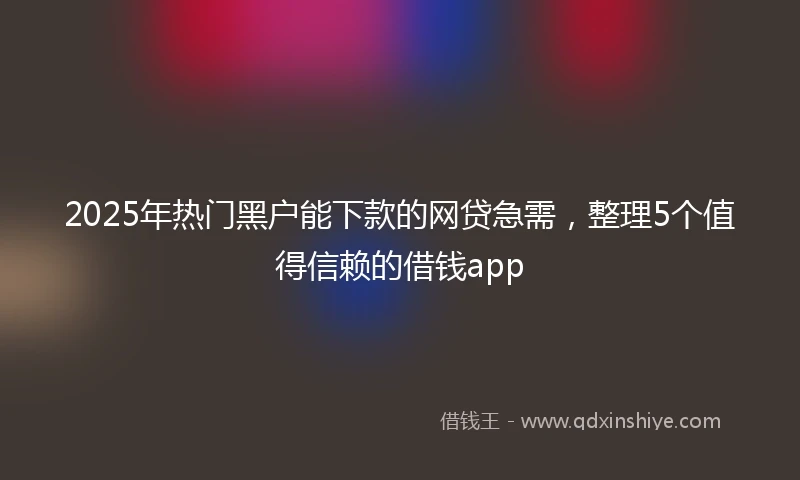2025年热门黑户能下款的网贷急需，整理5个值得信赖的借钱app