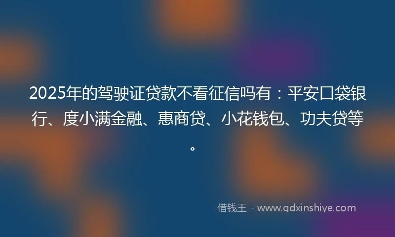 2025年的驾驶证贷款不看征信吗有：平安口袋银行、度小满金融、惠商贷、小花钱包、功夫贷等。