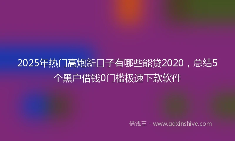 2025年热门高炮新口子有哪些能贷2020，总结5个黑户借钱0门槛极速下款软件