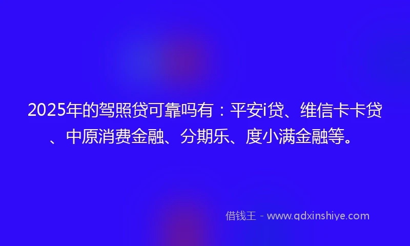 2025年的驾照贷可靠吗有：平安i贷、维信卡卡贷、中原消费金融、分期乐、度小满金融等。