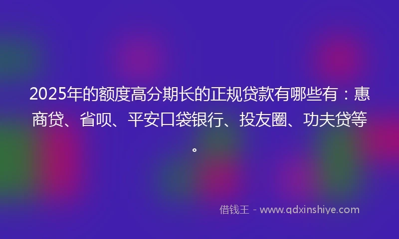 2025年的额度高分期长的正规贷款有哪些有：惠商贷、省呗、平安口袋银行、投友圈、功夫贷等。