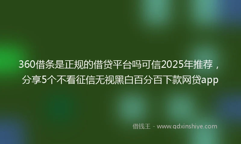 360借条是正规的借贷平台吗可信2025年推荐，分享5个不看征信无视黑白百分百下款网贷app