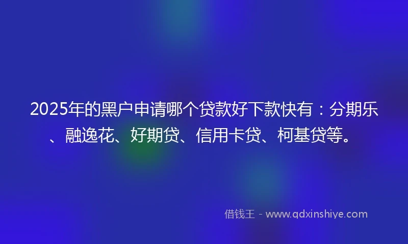 2025年的黑户申请哪个贷款好下款快有：分期乐、融逸花、好期贷、信用卡贷、柯基贷等。