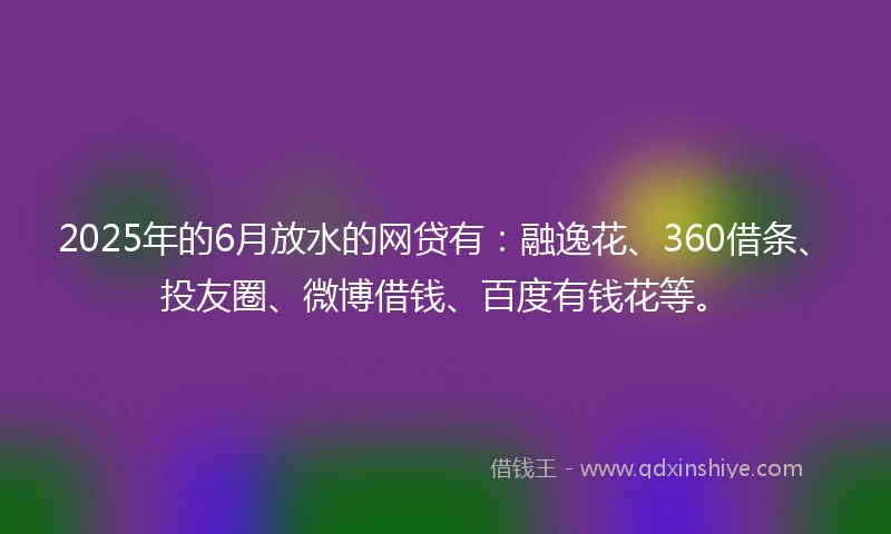 2025年的6月放水的网贷有：融逸花、360借条、投友圈、微博借钱、百度有钱花等。