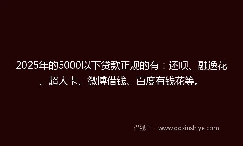 2025年的5000以下贷款正规的有：还呗、融逸花、超人卡、微博借钱、百度有钱花等。