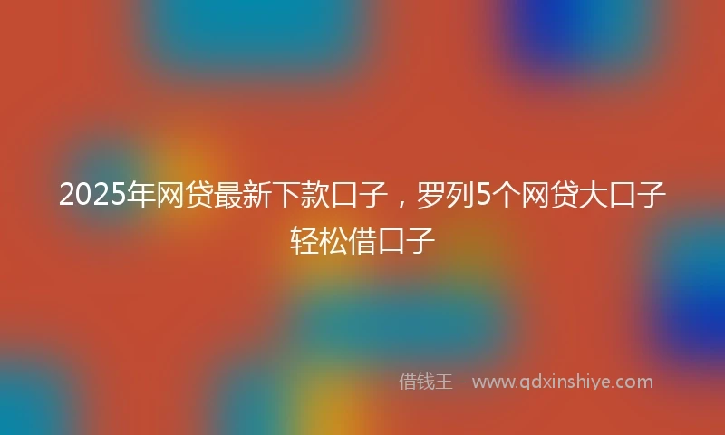 2025年网贷最新下款口子，罗列5个网贷大口子轻松借口子