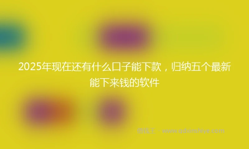 2025年现在还有什么口子能下款，归纳五个最新能下来钱的软件