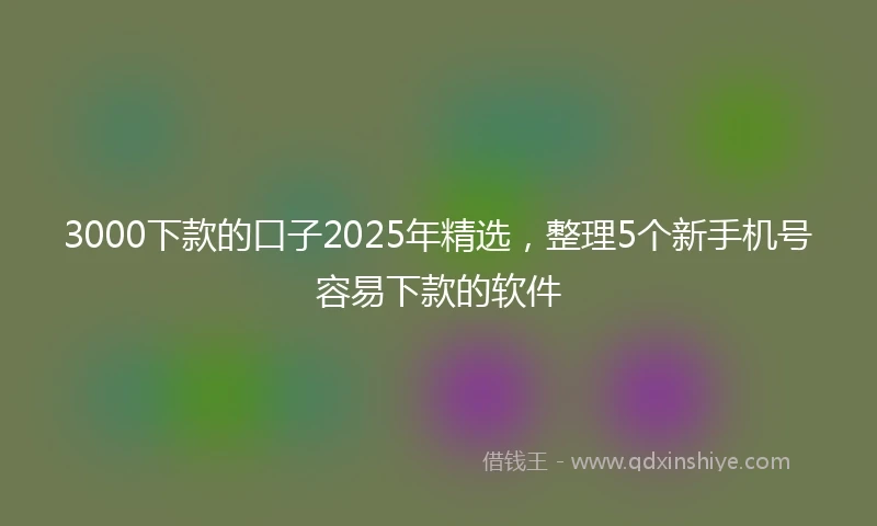 3000下款的口子2025年精选，整理5个新手机号容易下款的软件
