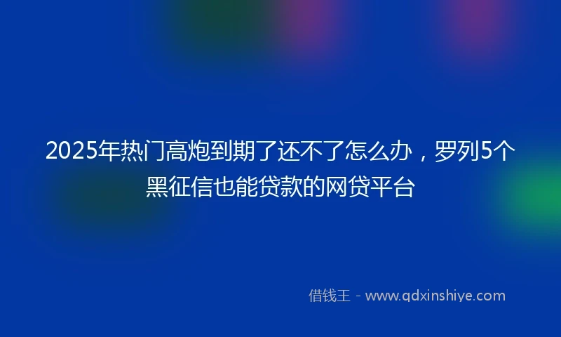 2025年热门高炮到期了还不了怎么办，罗列5个黑征信也能贷款的网贷平台