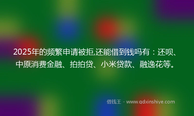 2025年的频繁申请被拒,还能借到钱吗有：还呗、中原消费金融、拍拍贷、小米贷款、融逸花等。