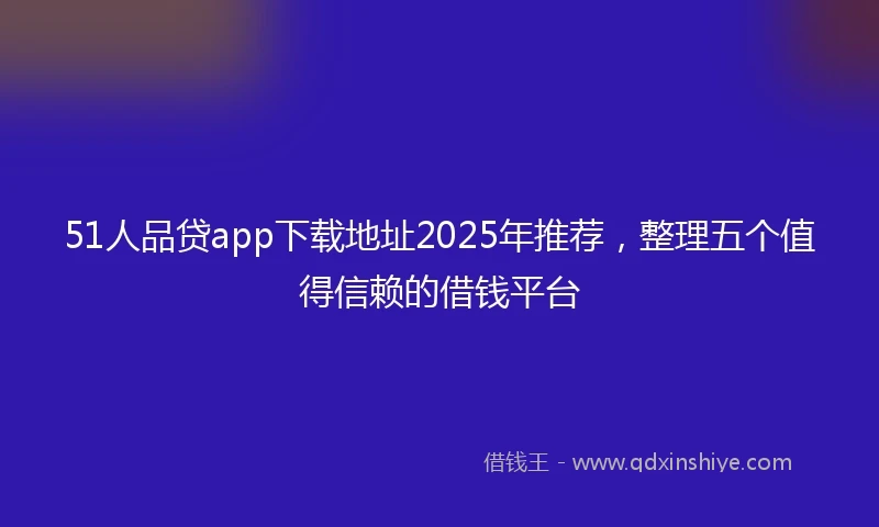 51人品贷app下载地址2025年推荐，整理五个值得信赖的借钱平台