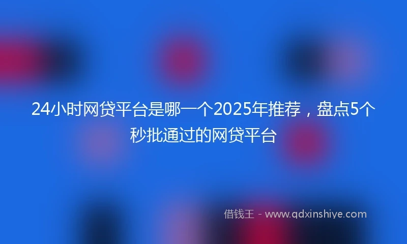 24小时网贷平台是哪一个2025年推荐，盘点5个秒批通过的网贷平台