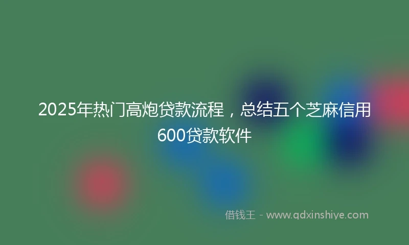 2025年热门高炮贷款流程，总结五个芝麻信用600贷款软件
