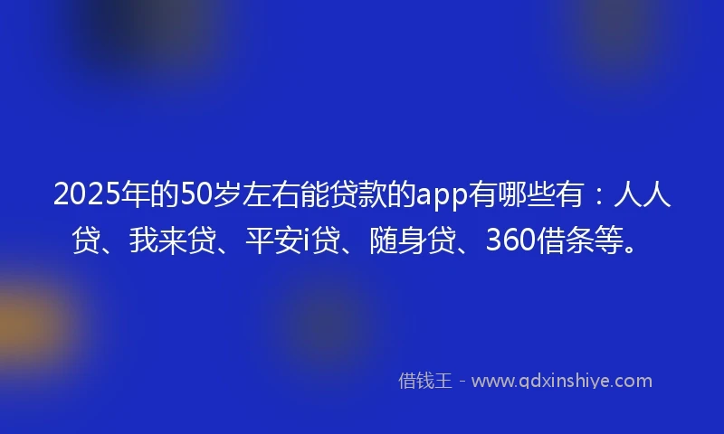 2025年的50岁左右能贷款的app有哪些有：人人贷、我来贷、平安i贷、随身贷、360借条等。