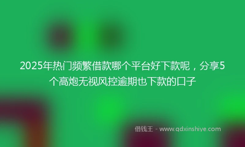 2025年热门频繁借款哪个平台好下款呢，分享5个高炮无视风控逾期也下款的口子