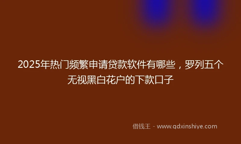 2025年热门频繁申请贷款软件有哪些，罗列五个无视黑白花户的下款口子