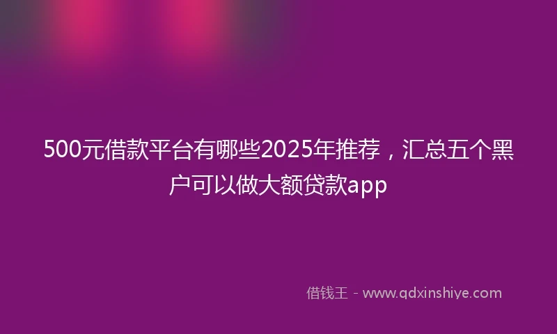 500元借款平台有哪些2025年推荐，汇总五个黑户可以做大额贷款app