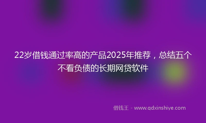 22岁借钱通过率高的产品2025年推荐，总结五个不看负债的长期网贷软件