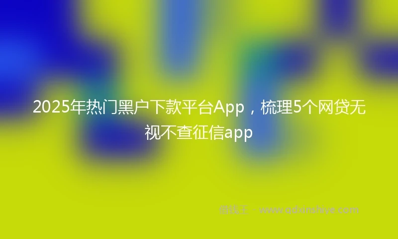 2025年热门黑户下款平台App,梳理5个网贷无视不查征信app