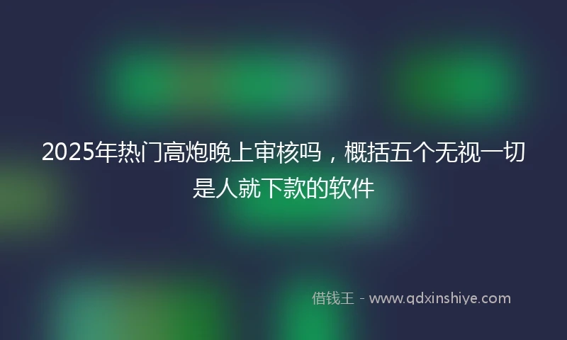 2025年热门高炮晚上审核吗，概括五个无视一切是人就下款的软件