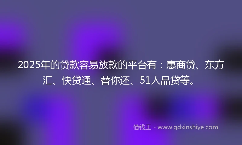 2025年的贷款容易放款的平台有：惠商贷、东方汇、快贷通、替你还、51人品贷等。