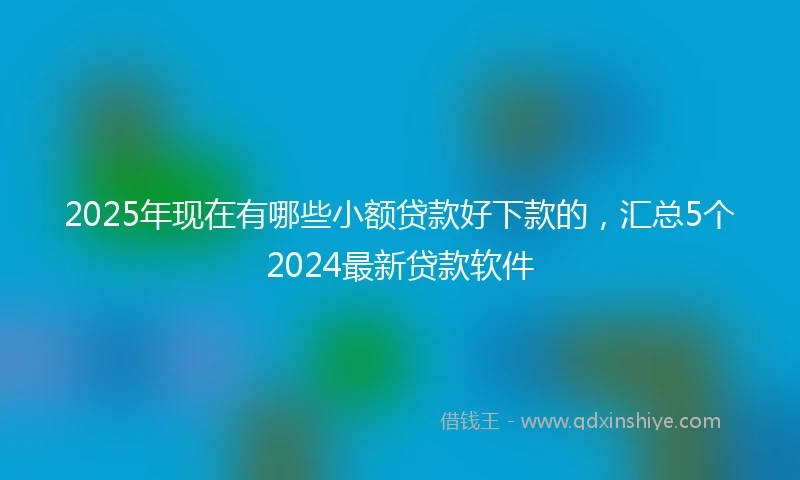 2025年现在有哪些小额贷款好下款的，汇总5个2024最新贷款软件