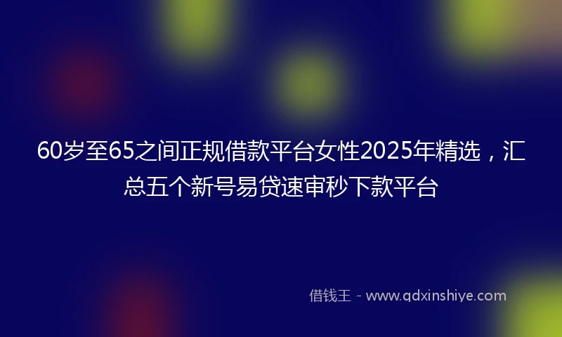 60岁至65之间正规借款平台女性2025年精选，汇总五个新号易贷速审秒下款平台