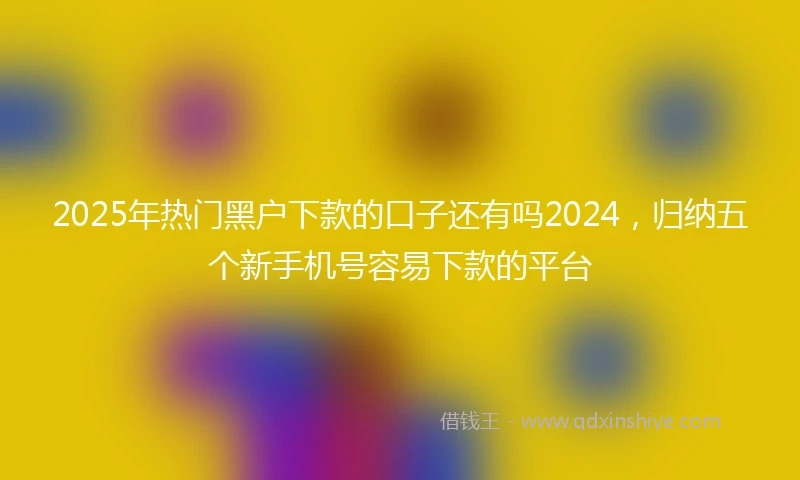 2025年热门黑户下款的口子还有吗2024，归纳五个新手机号容易下款的平台