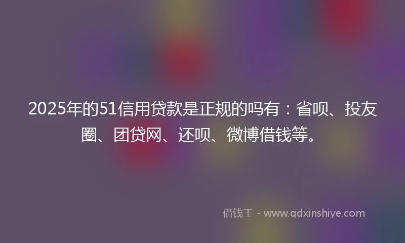 2025年的51信用贷款是正规的吗有：省呗、投友圈、团贷网、还呗、微博借钱等。