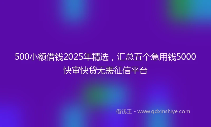 500小额借钱2025年精选，汇总五个急用钱5000快审快贷无需征信平台
