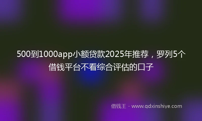 500到1000app小额贷款2025年推荐，罗列5个借钱平台不看综合评估的口子