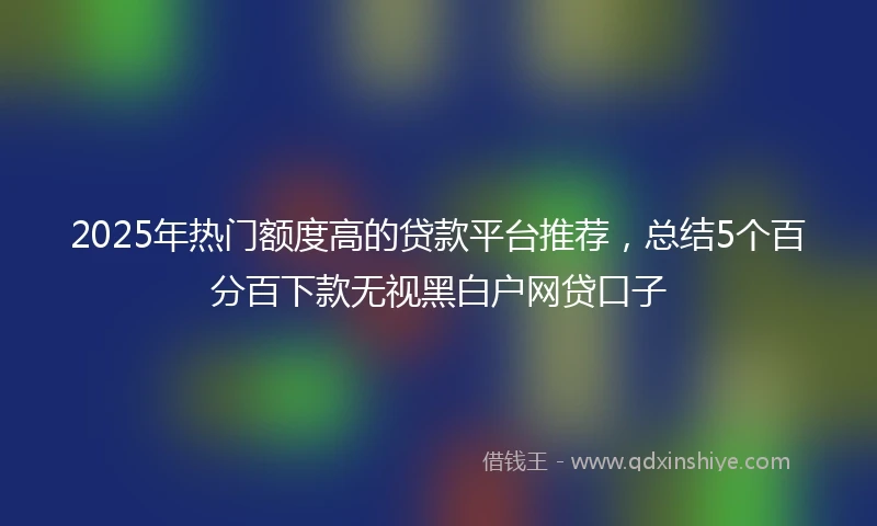 2025年热门额度高的贷款平台推荐，总结5个百分百下款无视黑白户网贷口子