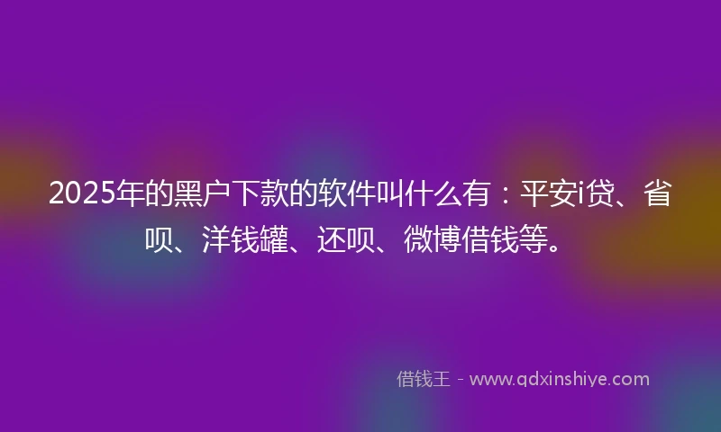 2025年的黑户下款的软件叫什么有：平安i贷、省呗、洋钱罐、还呗、微博借钱等。
