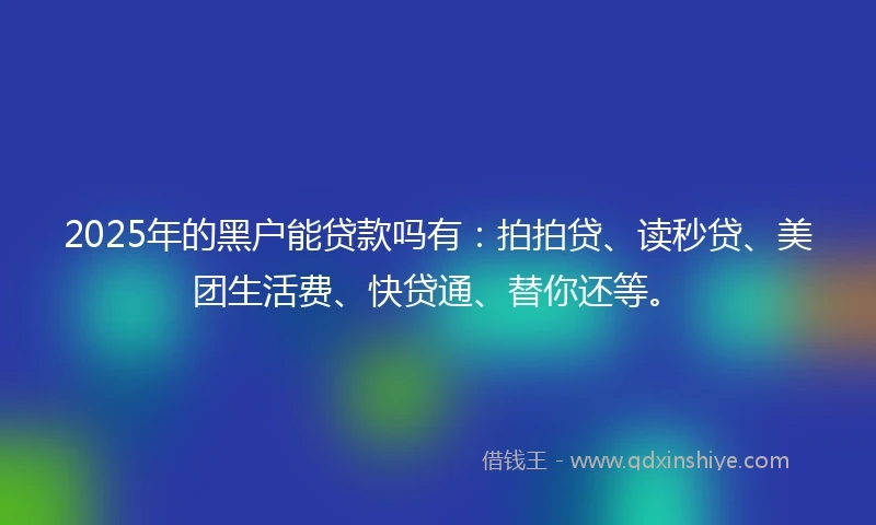 2025年的黑户能贷款吗有：拍拍贷、读秒贷、美团生活费、快贷通、替你还等。