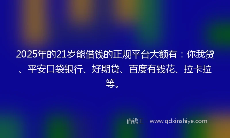 2025年的21岁能借钱的正规平台大额有：你我贷、平安口袋银行、好期贷、百度有钱花、拉卡拉等。