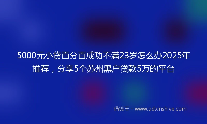 5000元小贷百分百成功不满23岁怎么办2025年推荐，分享5个苏州黑户贷款5万的平台