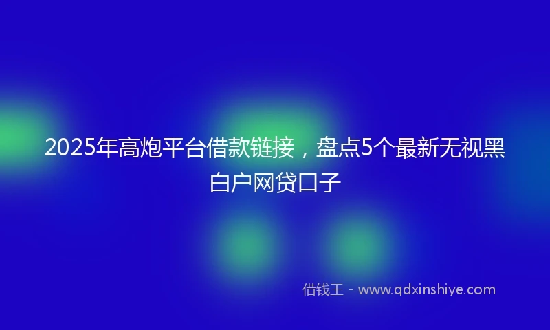 2025年高炮平台借款链接，盘点5个最新无视黑白户网贷口子