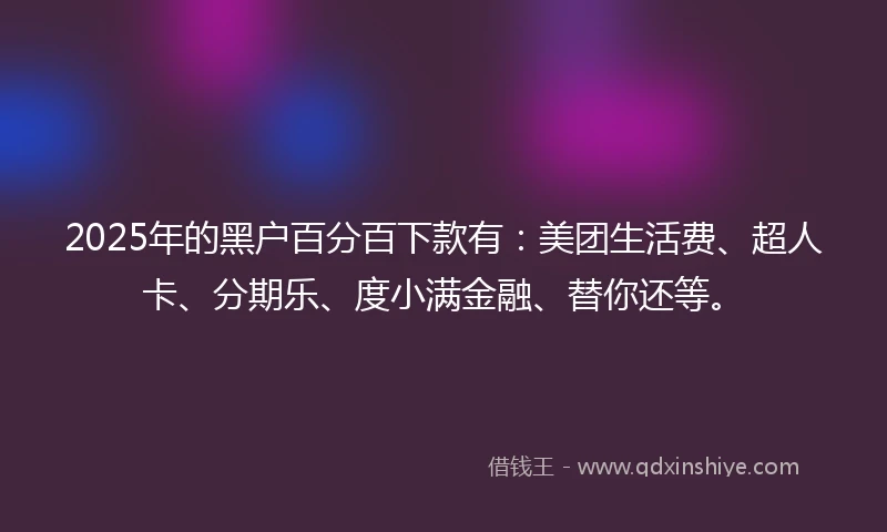 2025年的黑户百分百下款有：美团生活费、超人卡、分期乐、度小满金融、替你还等。