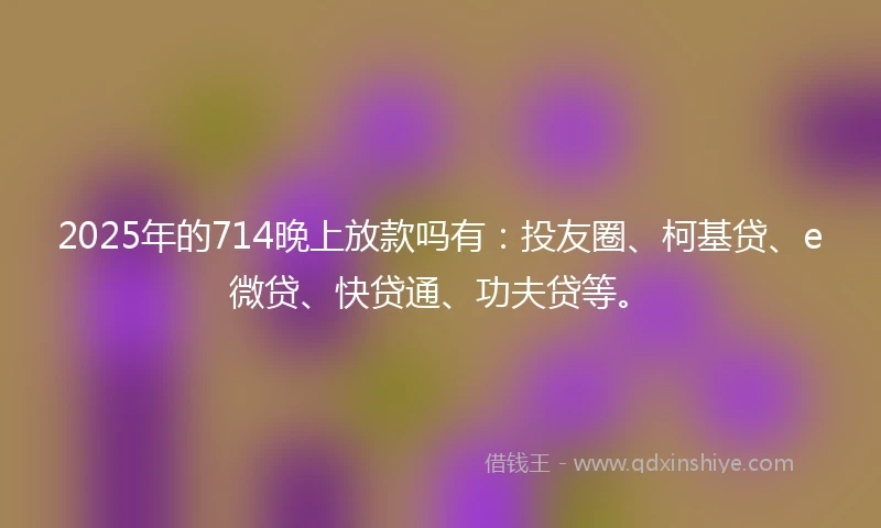 2025年的714晚上放款吗有：投友圈、柯基贷、e微贷、快贷通、功夫贷等。